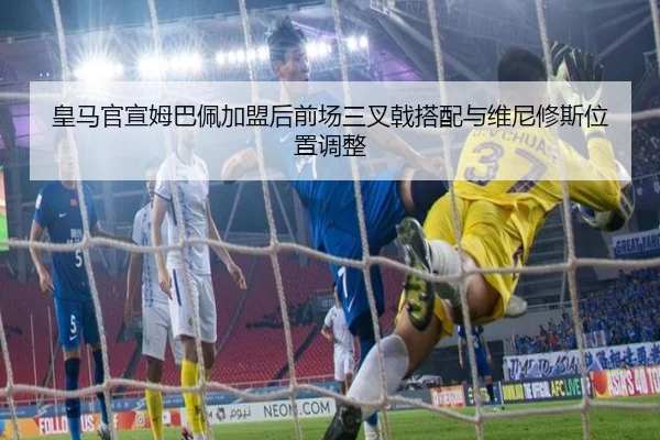 皇马官宣姆巴佩加盟后前场三叉戟搭配与维尼修斯位置调整