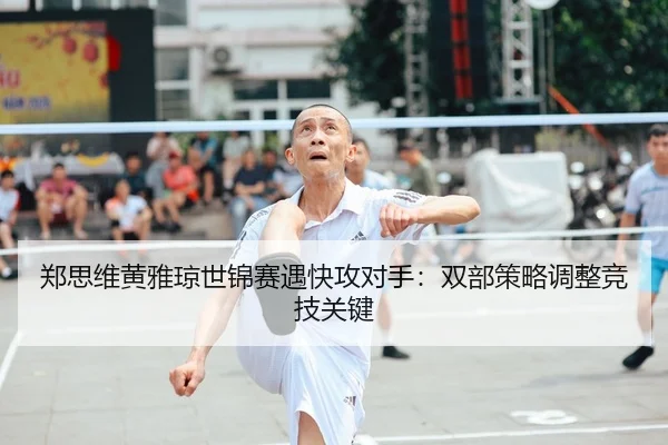 郑思维黄雅琼世锦赛遇快攻对手：双部策略调整竞技关键